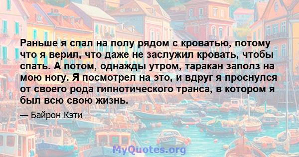 Раньше я спал на полу рядом с кроватью, потому что я верил, что даже не заслужил кровать, чтобы спать. А потом, однажды утром, таракан заполз на мою ногу. Я посмотрел на это, и вдруг я проснулся от своего рода