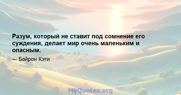 Разум, который не ставит под сомнение его суждения, делает мир очень маленьким и опасным.