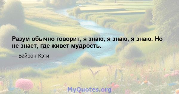 Разум обычно говорит, я знаю, я знаю, я знаю. Но не знает, где живет мудрость.