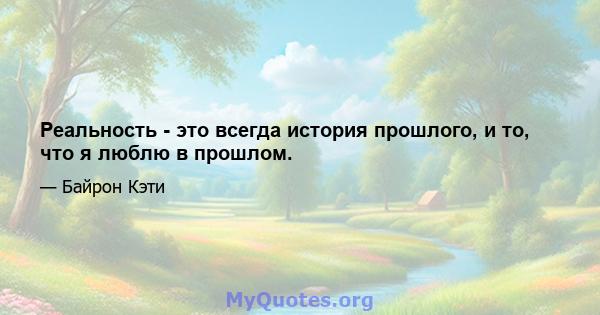 Реальность - это всегда история прошлого, и то, что я люблю в прошлом.