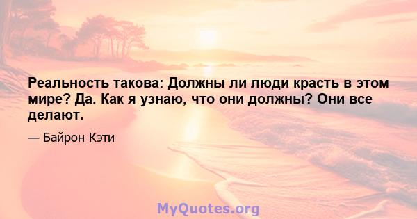 Реальность такова: Должны ли люди красть в этом мире? Да. Как я узнаю, что они должны? Они все делают.