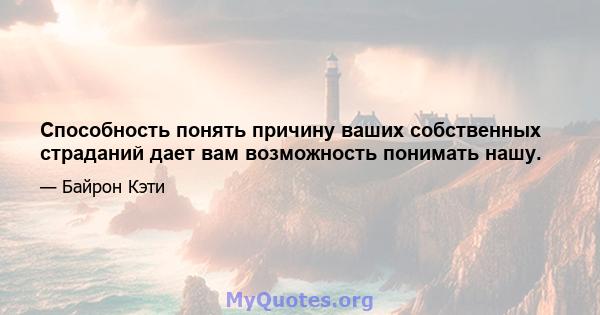 Способность понять причину ваших собственных страданий дает вам возможность понимать нашу.