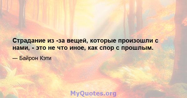 Страдание из -за вещей, которые произошли с нами, - это не что иное, как спор с прошлым.