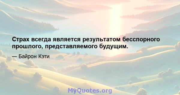 Страх всегда является результатом бесспорного прошлого, представляемого будущим.