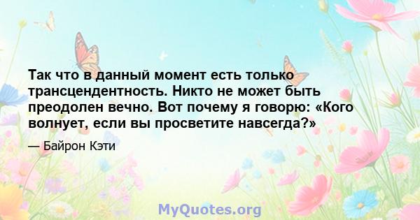 Так что в данный момент есть только трансцендентность. Никто не может быть преодолен вечно. Вот почему я говорю: «Кого волнует, если вы просветите навсегда?»