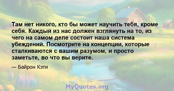 Там нет никого, кто бы может научить тебя, кроме себя. Каждый из нас должен взглянуть на то, из чего на самом деле состоит наша система убеждений. Посмотрите на концепции, которые сталкиваются с вашим разумом, и просто