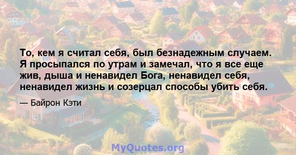 То, кем я считал себя, был безнадежным случаем. Я просыпался по утрам и замечал, что я все еще жив, дыша и ненавидел Бога, ненавидел себя, ненавидел жизнь и созерцал способы убить себя.