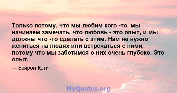 Только потому, что мы любим кого -то, мы начинаем замечать, что любовь - это опыт, и мы должны что -то сделать с этим. Нам не нужно жениться на людях или встречаться с ними, потому что мы заботимся о них очень глубоко.