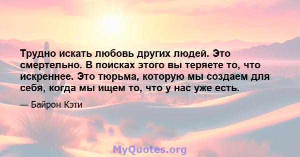 Трудно искать любовь других людей. Это смертельно. В поисках этого вы теряете то, что искреннее. Это тюрьма, которую мы создаем для себя, когда мы ищем то, что у нас уже есть.