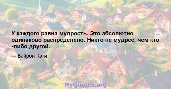 У каждого равна мудрость. Это абсолютно одинаково распределено. Никто не мудрее, чем кто -либо другой.