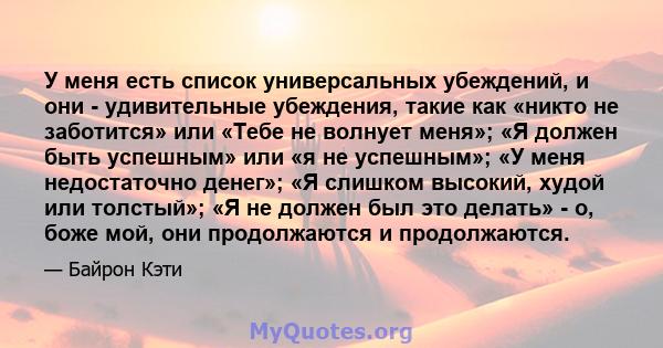 У меня есть список универсальных убеждений, и они - удивительные убеждения, такие как «никто не заботится» или «Тебе не волнует меня»; «Я должен быть успешным» или «я не успешным»; «У меня недостаточно денег»; «Я