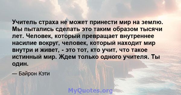 Учитель страха не может принести мир на землю. Мы пытались сделать это таким образом тысячи лет. Человек, который превращает внутреннее насилие вокруг, человек, который находит мир внутри и живет, - это тот, кто учит,