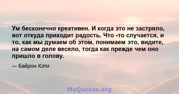 Ум бесконечно креативен. И когда это не застряло, вот откуда приходит радость. Что -то случается, и то, как мы думаем об этом, понимаем это, видите, на самом деле весело, тогда как прежде чем оно пришло в голову.