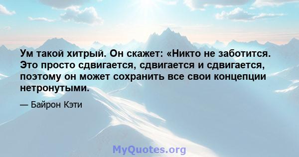 Ум такой хитрый. Он скажет: «Никто не заботится. Это просто сдвигается, сдвигается и сдвигается, поэтому он может сохранить все свои концепции нетронутыми.