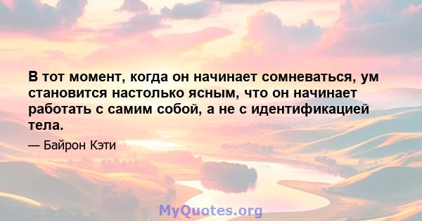 В тот момент, когда он начинает сомневаться, ум становится настолько ясным, что он начинает работать с самим собой, а не с идентификацией тела.