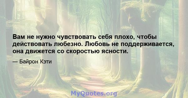 Вам не нужно чувствовать себя плохо, чтобы действовать любезно. Любовь не поддерживается, она движется со скоростью ясности.