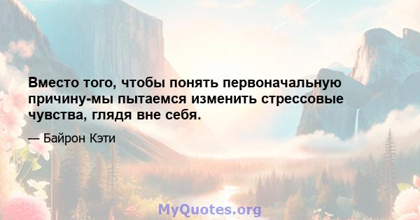 Вместо того, чтобы понять первоначальную причину-мы пытаемся изменить стрессовые чувства, глядя вне себя.