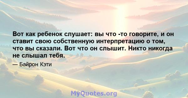 Вот как ребенок слушает: вы что -то говорите, и он ставит свою собственную интерпретацию о том, что вы сказали. Вот что он слышит. Никто никогда не слышал тебя.