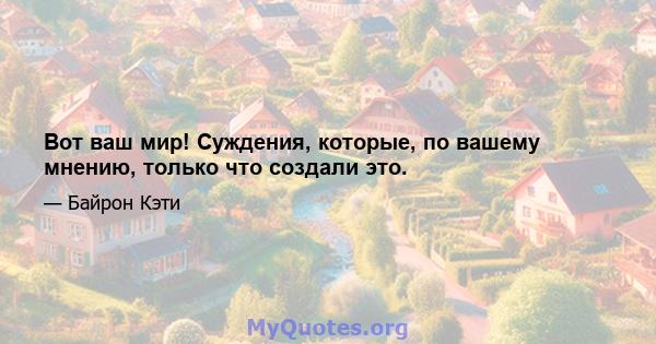 Вот ваш мир! Суждения, которые, по вашему мнению, только что создали это.