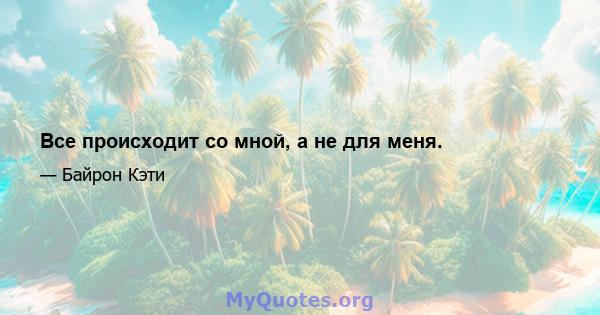 Все происходит со мной, а не для меня.