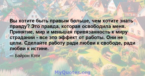 Вы хотите быть правым больше, чем хотите знать правду? Это правда, которая освободила меня. Принятие, мир и меньшая привязанность к миру страданий - все это эффект от работы. Они не цели. Сделайте работу ради любви к