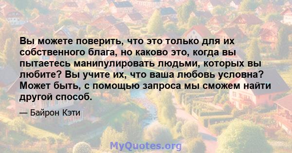 Вы можете поверить, что это только для их собственного блага, но каково это, когда вы пытаетесь манипулировать людьми, которых вы любите? Вы учите их, что ваша любовь условна? Может быть, с помощью запроса мы сможем