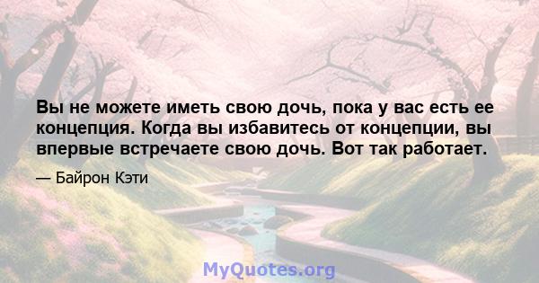 Вы не можете иметь свою дочь, пока у вас есть ее концепция. Когда вы избавитесь от концепции, вы впервые встречаете свою дочь. Вот так работает.