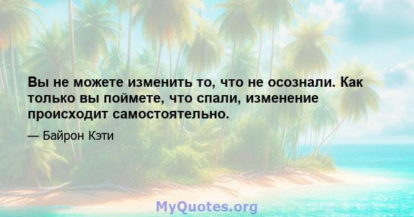 Вы не можете изменить то, что не осознали. Как только вы поймете, что спали, изменение происходит самостоятельно.