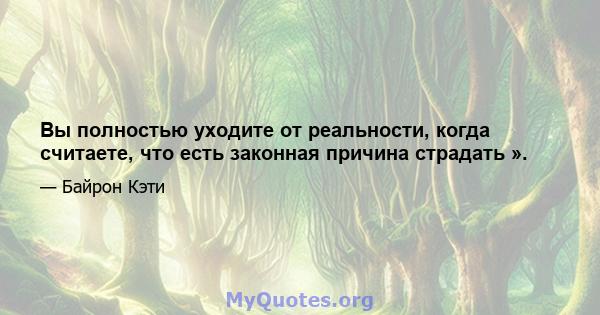 Вы полностью уходите от реальности, когда считаете, что есть законная причина страдать ».