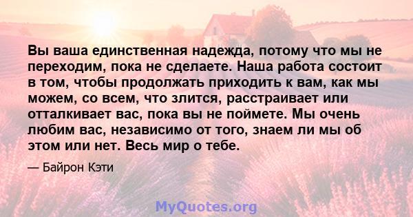 Вы ваша единственная надежда, потому что мы не переходим, пока не сделаете. Наша работа состоит в том, чтобы продолжать приходить к вам, как мы можем, со всем, что злится, расстраивает или отталкивает вас, пока вы не