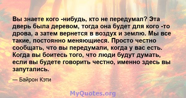 Вы знаете кого -нибудь, кто не передумал? Эта дверь была деревом, тогда она будет для кого -то дрова, а затем вернется в воздух и землю. Мы все такие, постоянно меняющиеся. Просто честно сообщать, что вы передумали,