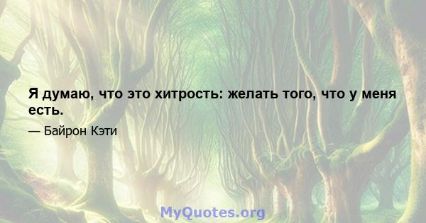 Я думаю, что это хитрость: желать того, что у меня есть.