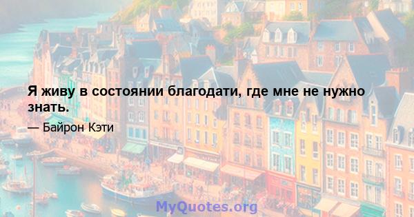 Я живу в состоянии благодати, где мне не нужно знать.