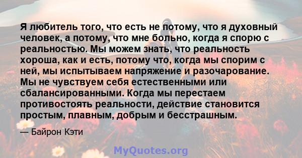 Я любитель того, что есть не потому, что я духовный человек, а потому, что мне больно, когда я спорю с реальностью. Мы можем знать, что реальность хороша, как и есть, потому что, когда мы спорим с ней, мы испытываем