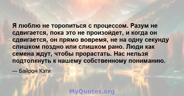 Я люблю не торопиться с процессом. Разум не сдвигается, пока это не произойдет, и когда он сдвигается, он прямо вовремя, не на одну секунду слишком поздно или слишком рано. Люди как семена ждут, чтобы прорастать. Нас