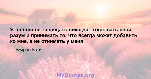 Я люблю не защищать никогда, открывать свой разум и принимать то, что всегда может добавить ко мне, а не отнимать у меня.