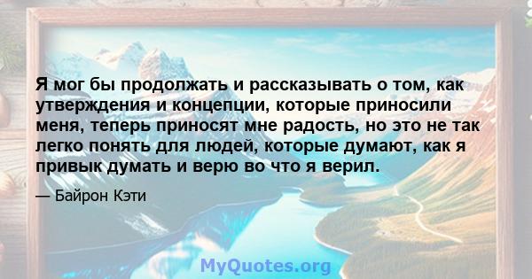 Я мог бы продолжать и рассказывать о том, как утверждения и концепции, которые приносили меня, теперь приносят мне радость, но это не так легко понять для людей, которые думают, как я привык думать и верю во что я верил.