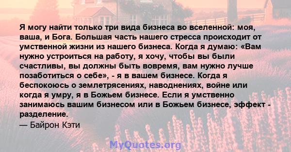 Я могу найти только три вида бизнеса во вселенной: моя, ваша, и Бога. Большая часть нашего стресса происходит от умственной жизни из нашего бизнеса. Когда я думаю: «Вам нужно устроиться на работу, я хочу, чтобы вы были