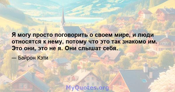 Я могу просто поговорить о своем мире, и люди относятся к нему, потому что это так знакомо им. Это они, это не я. Они слышат себя.