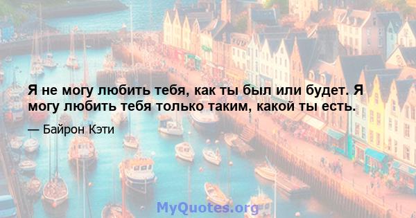 Я не могу любить тебя, как ты был или будет. Я могу любить тебя только таким, какой ты есть.