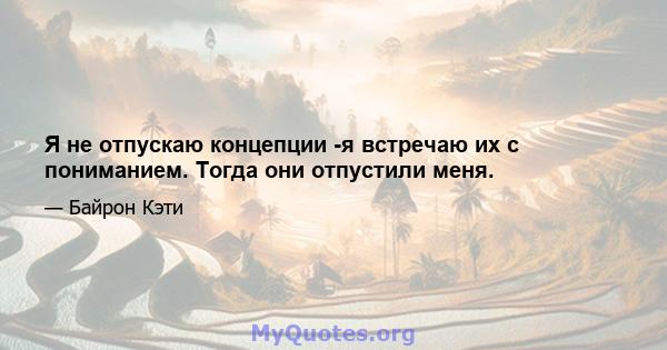 Я не отпускаю концепции -я встречаю их с пониманием. Тогда они отпустили меня.