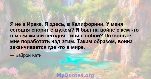 Я не в Ираке. Я здесь, в Калифорнии. У меня сегодня спорит с мужем? Я был на войне с кем -то в моей жизни сегодня - или с собой? Позвольте мне поработать над этим. Таким образом, война заканчивается где -то в мире.