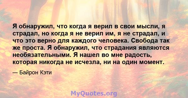 Я обнаружил, что когда я верил в свои мысли, я страдал, но когда я не верил им, я не страдал, и что это верно для каждого человека. Свобода так же проста. Я обнаружил, что страдания являются необязательными. Я нашел во