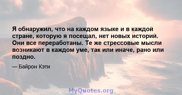 Я обнаружил, что на каждом языке и в каждой стране, которую я посещал, нет новых историй. Они все переработаны. Те же стрессовые мысли возникают в каждом уме, так или иначе, рано или поздно.