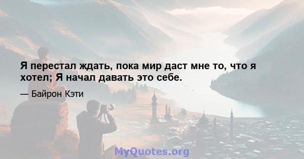 Я перестал ждать, пока мир даст мне то, что я хотел; Я начал давать это себе.