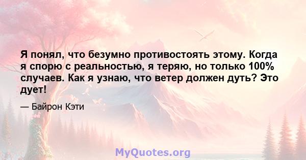 Я понял, что безумно противостоять этому. Когда я спорю с реальностью, я теряю, но только 100% случаев. Как я узнаю, что ветер должен дуть? Это дует!