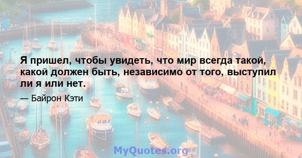 Я пришел, чтобы увидеть, что мир всегда такой, какой должен быть, независимо от того, выступил ли я или нет.