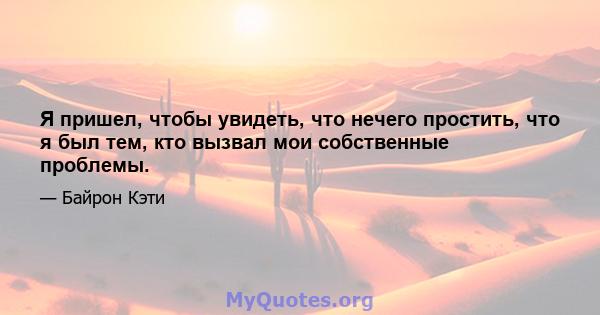 Я пришел, чтобы увидеть, что нечего простить, что я был тем, кто вызвал мои собственные проблемы.