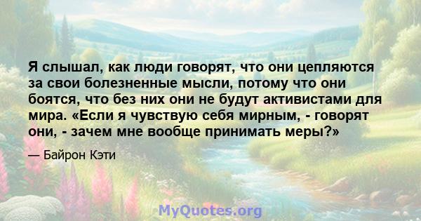 Я слышал, как люди говорят, что они цепляются за свои болезненные мысли, потому что они боятся, что без них они не будут активистами для мира. «Если я чувствую себя мирным, - говорят они, - зачем мне вообще принимать