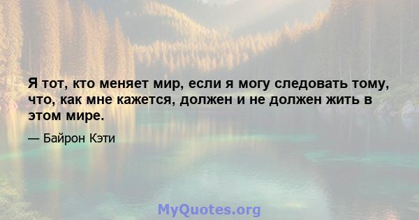 Я тот, кто меняет мир, если я могу следовать тому, что, как мне кажется, должен и не должен жить в этом мире.